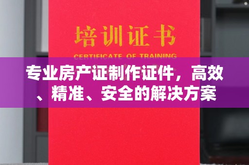 海晏专业房产证制作证件，高效、精准、安全的解决方案